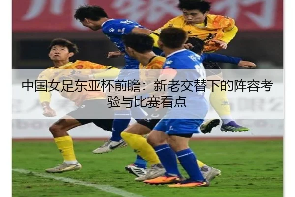 中国女足东亚杯前瞻：新老交替下的阵容考验与比赛看点